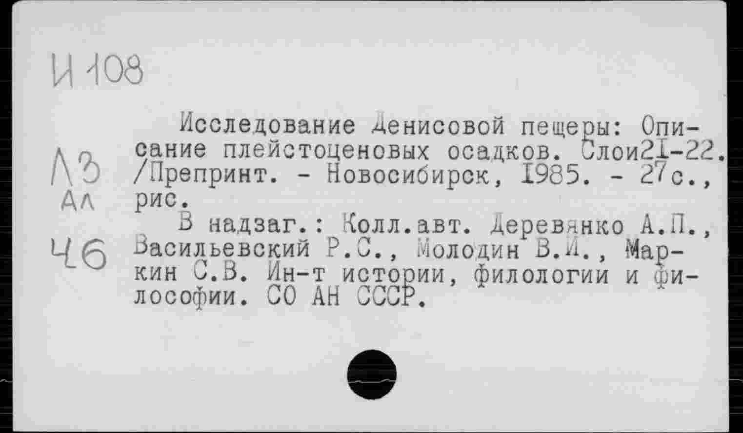 ﻿ІЖ
лъ АЛ
46
Исследование Денисовой пещеры: Описание плейстоценовых осадков. Слои21-22. /Препринт. - Новосибирск, 1985. - 27с., рис.
В надзаг.: Колл.авт. Деревянко А.П., Васильевский P.O., Молодин В.И., ‘Маркин С.В. Ин-т истории, филологии и философии. СО АН СССР.